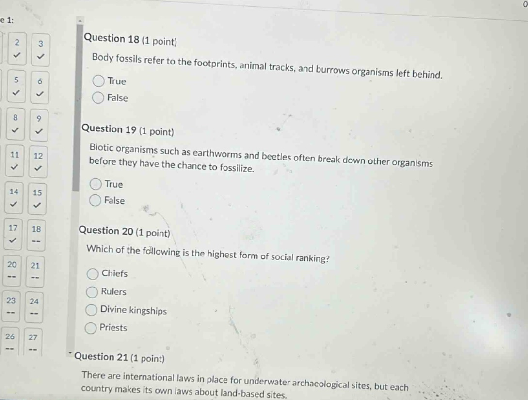 question 18 (1 point)\nbody fossils refer to the footprints, animal tracks, and burrows organisms left behind.\ntrue\nfalse\nquestion 19 (1 point)\nbiotic organisms such as earthworms and beetles often break down other organisms before they have the chance to fossilize.\ntrue\nfalse\nquestion 20 (1 point)\nwhich of the following is the highest form of social ranking?\nchiefs\nrulers\ndivine kingships\npriests\nquestion 21 (1 point)\nthere are international laws in place for underwater archaeological sites, but each country makes its own laws about land - based sites.