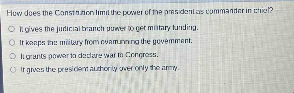 how does the constitution limit the power of the president as commander in chief?\nit gives the judicial branch power to get military funding.\nit keeps the military from overrunning the government.\nit grants power to declare war to congress.\nit gives the president authority over only the army.