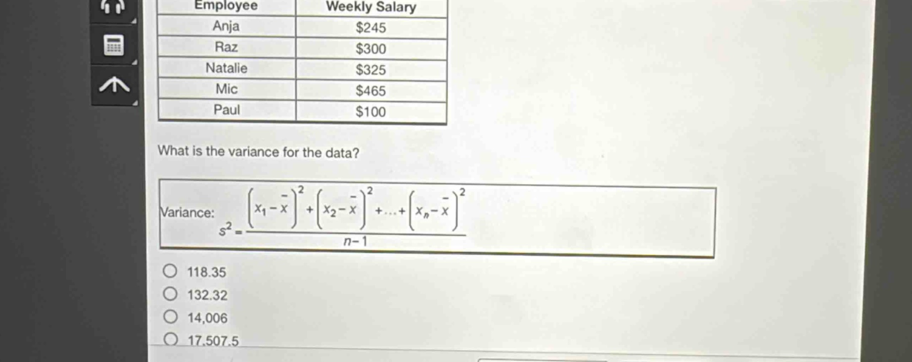 employee weekly salary anja $245 raz $300 natalie $325 mic $465 paul $100 what is the variance for the data? variance: $s^{2}=\frac{(x_{1}-overline{x})^{2}+(x_{2}-overline{x})^{2}+cdots+(x_{n}-overline{x})^{2}}{n - 1}$ 118.35 132.32 14,006 17,507.5