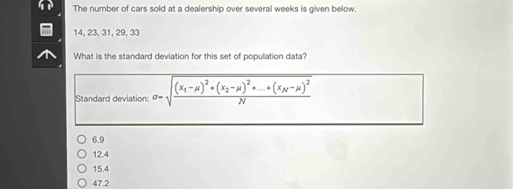 the number of cars sold at a dealership over several weeks is given below. 14, 23, 31, 29, 33 what is the standard deviation for this set of population data? standard deviation: $sigma = sqrt{\frac{(x_1-mu)^2+(x_2 - mu)^2+cdots+(x_n-mu)^2}{n}}$ 6.9 12.4 15.4 47.2