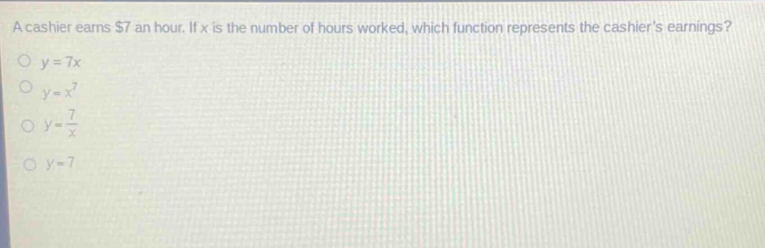 a cashier earns $7 an hour. if x is the number of hours worked, which function represents the cashiers earnings?\n$y = 7x$\n$y=x^{7}$\n$y=\frac{7}{x}$\n$y = 7$