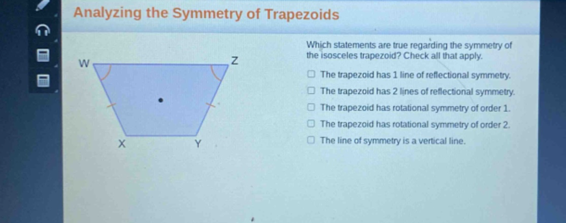 analyzing the symmetry of trapezoids\nwhich statements are true regarding the symmetry of the isosceles trapezoid? check all that apply.\nthe trapezoid has 1 line of reflectional symmetry.\nthe trapezoid has 2 lines of reflectional symmetry.\nthe trapezoid has rotational symmetry of order 1.\nthe trapezoid has rotational symmetry of order 2.\nthe line of symmetry is a vertical line.