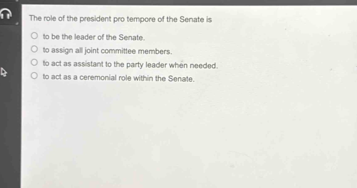 the role of the president pro tempore of the senate is\nto be the leader of the senate.\nto assign all joint committee members.\nto act as assistant to the party leader when needed.\nto act as a ceremonial role within the senate.