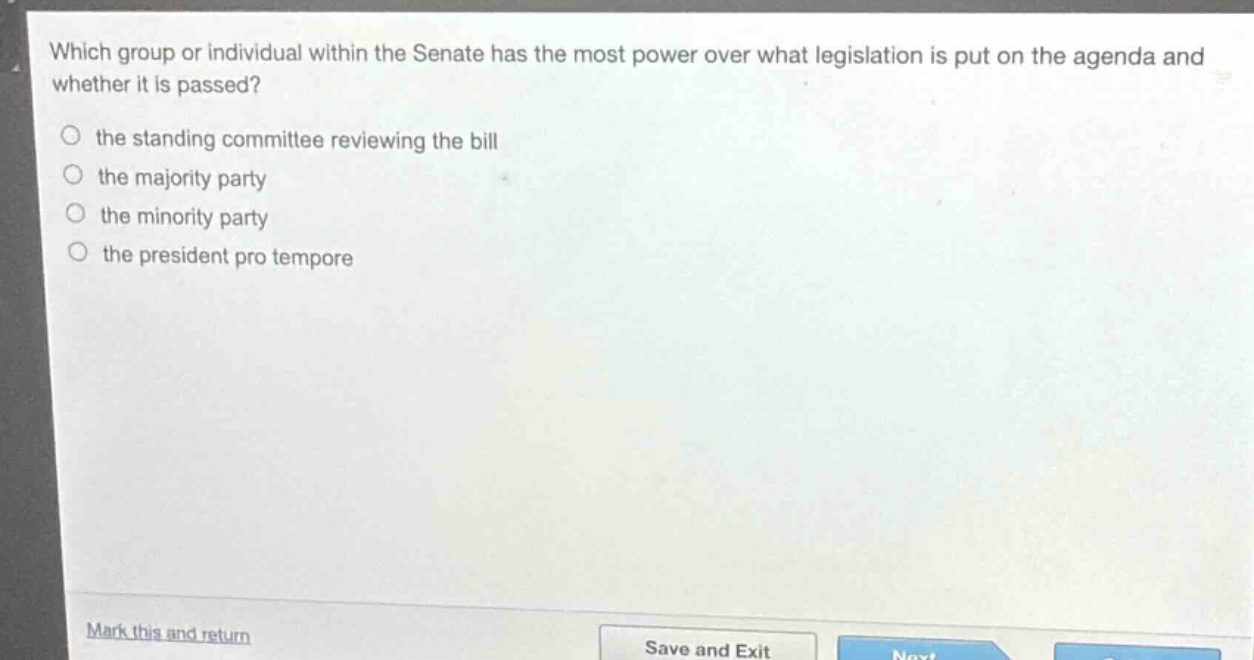 which group or individual within the senate has the most power over what legislation is put on the agenda and whether it is passed?\n○ the standing committee reviewing the bill\n○ the majority party\n○ the minority party\n○ the president pro tempore