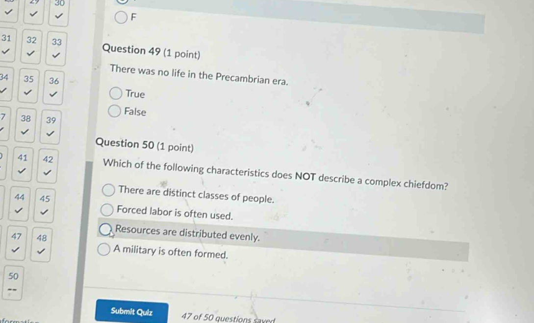 question 49 (1 point)\nthere was no life in the precambrian era.\ntrue\nfalse\n\nquestion 50 (1 point)\nwhich of the following characteristics does not describe a complex chiefdom?\nthere are distinct classes of people.\nforced labor is often used.\nresources are distributed evenly.\na military is often formed.