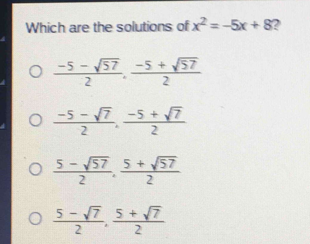 which are the solutions of $x^{2}=-5x + 8$?\n$\frac{-5-sqrt{57}}{2},\frac{-5+sqrt{57}}{2}$\n$\frac{-5-sqrt{7}}{2},\frac{-5+sqrt{7}}{2}$\n$\frac{5-sqrt{57}}{2},\frac{5+sqrt{57}}{2}$\n$\frac{5-sqrt{7}}{2},\frac{5+sqrt{7}}{2}$