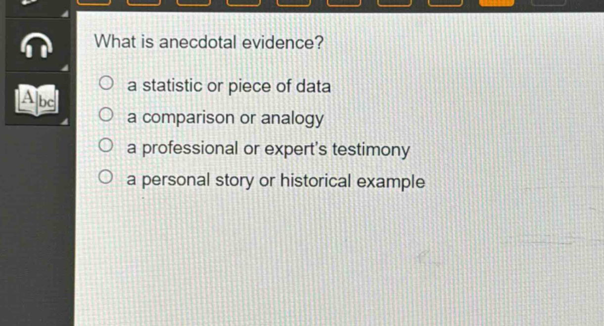 what is anecdotal evidence?\n○ a statistic or piece of data\n○ a comparison or analogy\n○ a professional or expert’s testimony\n○ a personal story or historical example