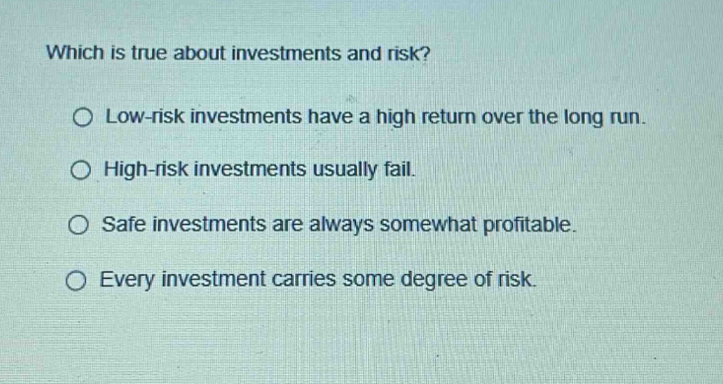 which is true about investments and risk?\n○ low - risk investments have a high return over the long run.\n○ high - risk investments usually fail.\n○ safe investments are always somewhat profitable.\n○ every investment carries some degree of risk.