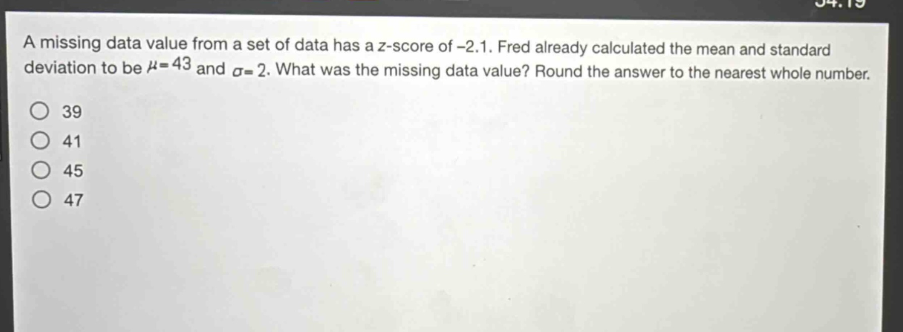 a missing data value from a set of data has a z - score of - 2.1. fred already calculated the mean and standard deviation to be $mu = 43$ and $sigma = 2$. what was the missing data value? round the answer to the nearest whole number.\n39\n41\n45\n47