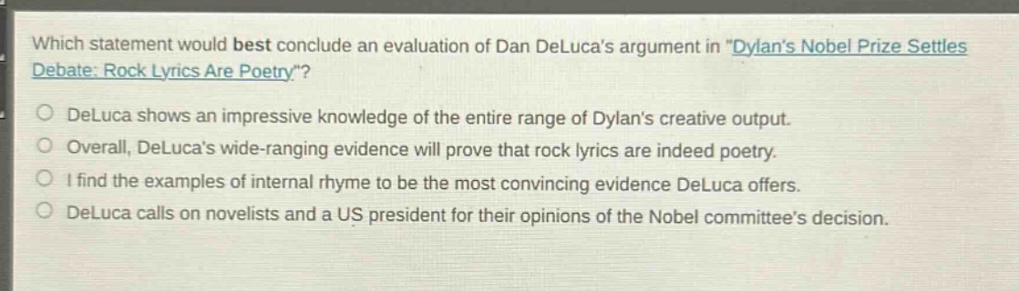 which statement would best conclude an evaluation of dan delucas argument in \dylans nobel prize settles debate: rock lyrics are poetry\?\ndeluca shows an impressive knowledge of the entire range of dylans creative output.\noverall, delucas wide - ranging evidence will prove that rock lyrics are indeed poetry.\ni find the examples of internal rhyme to be the most convincing evidence deluca offers.\ndeluca calls on novelists and a us president for their opinions of the nobel committees decision.