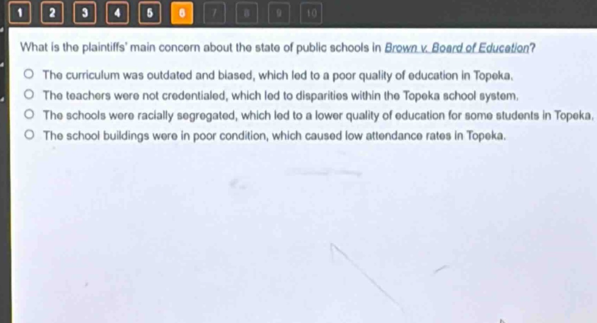 what is the plaintiffs main concern about the state of public schools in brown v. board of education?\nthe curriculum was outdated and biased, which led to a poor quality of education in topeka.\nthe teachers were not credentialed, which led to disparities within the topeka school system.\nthe schools were racially segregated, which led to a lower quality of education for some students in topeka.\nthe school buildings were in poor condition, which caused low attendance rates in topeka.
