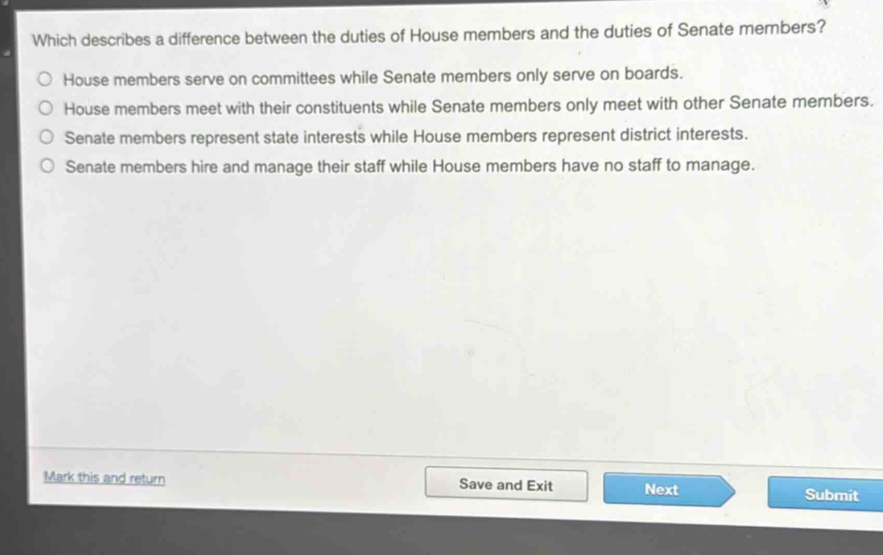 which describes a difference between the duties of house members and the duties of senate members?\nhouse members serve on committees while senate members only serve on boards.\nhouse members meet with their constituents while senate members only meet with other senate members.\nsenate members represent state interests while house members represent district interests.\nsenate members hire and manage their staff while house members have no staff to manage.