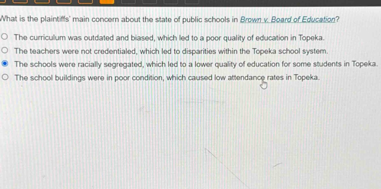 what is the plaintiffs main concern about the state of public schools in brown v. board of education?\no the curriculum was outdated and biased, which led to a poor quality of education in topeka.\no the teachers were not credentialed, which led to disparities within the topeka school system.\no the schools were racially segregated, which led to a lower quality of education for some students in topeka.\no the school buildings were in poor condition, which caused low attendance rates in topeka.