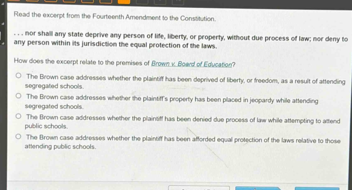 read the excerpt from the fourteenth amendment to the constitution.\n... nor shall any state deprive any person of life, liberty, or property, without due process of law; nor deny to any person within its jurisdiction the equal protection of the laws.\nhow does the excerpt relate to the premises of brown v. board of education?\no the brown case addresses whether the plaintiff has been deprived of liberty, or freedom, as a result of attending segregated schools.\no the brown case addresses whether the plaintiffs property has been placed in jeopardy while attending segregated schools.\no the brown case addresses whether the plaintiff has been denied due process of law while attempting to attend public schools.\no the brown case addresses whether the plaintiff has been afforded equal protection of the laws relative to those attending public schools.
