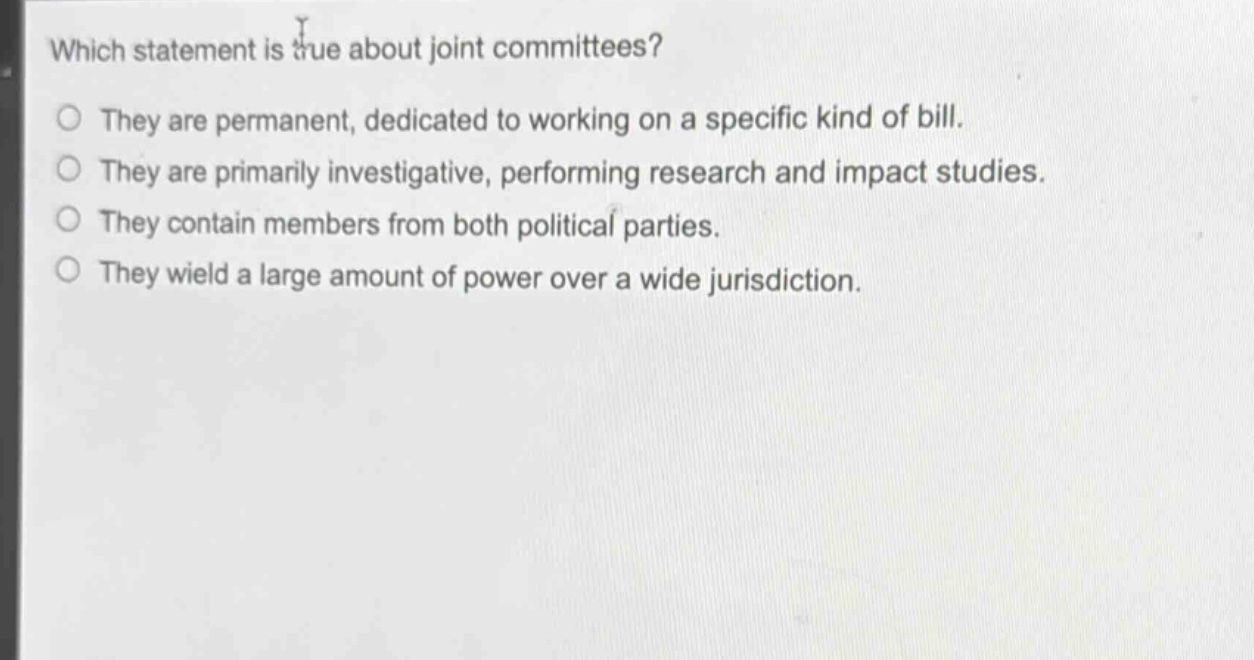 which statement is true about joint committees?\nthey are permanent, dedicated to working on a specific kind of bill.\nthey are primarily investigative, performing research and impact studies.\nthey contain members from both political parties.\nthey wield a large amount of power over a wide jurisdiction.