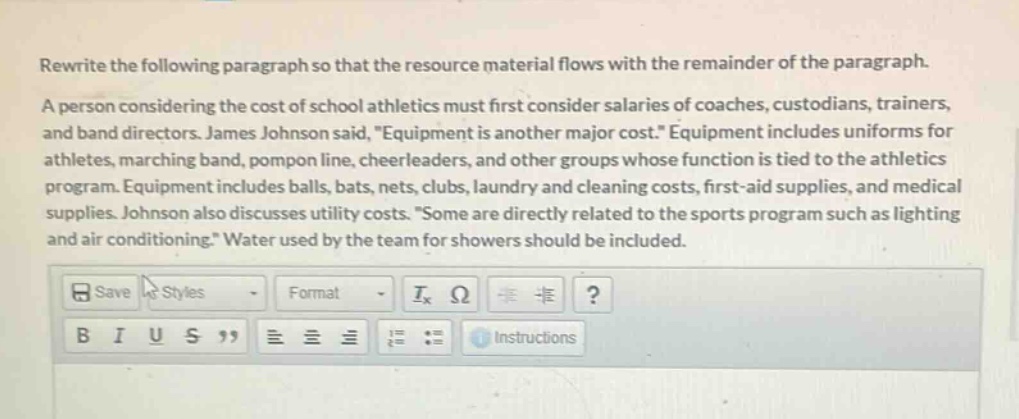 rewrite the following paragraph so that the resource material flows with the remainder of the paragraph. a person considering the cost of school athletics must first consider salaries of coaches, custodians, trainers, and band directors. james johnson said, \equipment is another major cost.\ equipment includes uniforms for athletes, marching band, pompon line, cheerleaders, and other groups whose function is tied to the athletics program. equipment includes balls, bats, nets, clubs, laundry and cleaning costs, first - aid supplies, and medical supplies. johnson also discusses utility costs. \some are directly related to the sports program such as lighting and air conditioning.\ water used by the team for showers should be included.