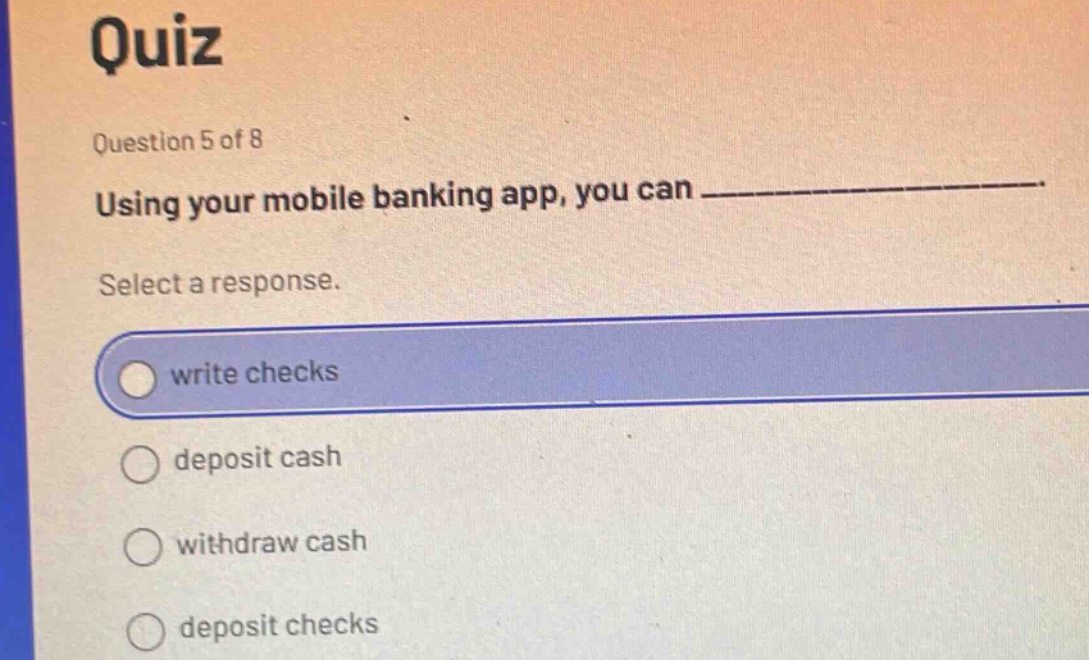 quiz\nquestion 5 of 8\nusing your mobile banking app, you can _______________.\nselect a response.\nwrite checks\ndeposit cash\nwithdraw cash\ndeposit checks