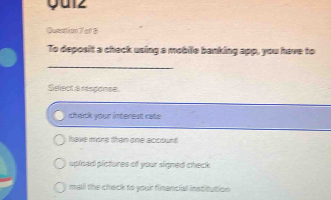 quiz\nquestion 7 of 8\nto deposit a check using a mobile banking app, you have to \nselect a response.\ncheck your interest rate\nhave more than one account\nupload pictures of your signed check\nmail the check to your financial institution