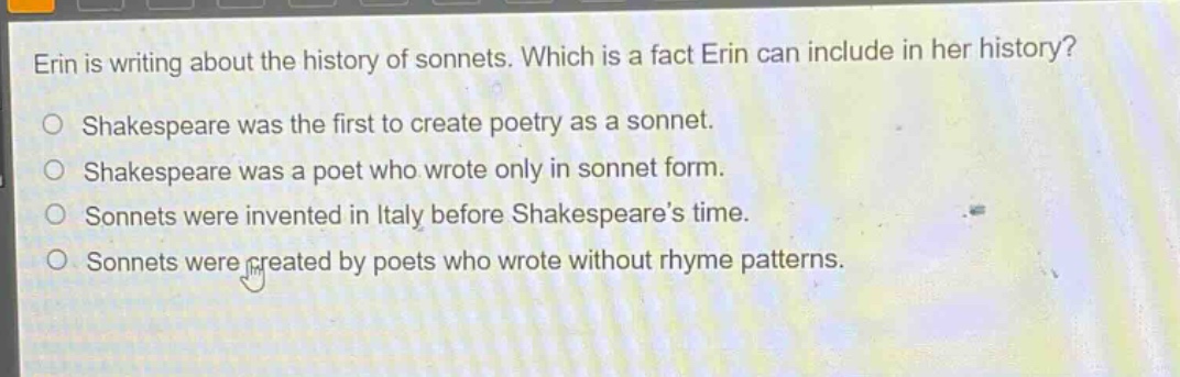 erin is writing about the history of sonnets. which is a fact erin can include in her history?\nshakespeare was the first to create poetry as a sonnet.\nshakespeare was a poet who wrote only in sonnet form.\nsonnets were invented in italy before shakespeare’s time.\nsonnets were created by poets who wrote without rhyme patterns.