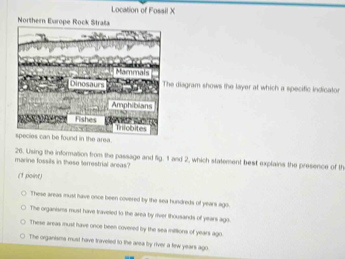 location of fossil x\nnorthern europe rock strata\nthe diagram shows the layer at which a specific indicator species can be found in the area.\n26. using the information from the passage and fig. 1 and 2, which statement best explains the presence of marine fossils in these terrestrial areas? (1 point)\no these areas must have once been covered by the sea hundreds of years ago.\no the organisms must have traveled to the area by river thousands of years ago.\no these areas must have once been covered by the sea millions of years ago.\no the organisms must have traveled to the area by river a few years ago.