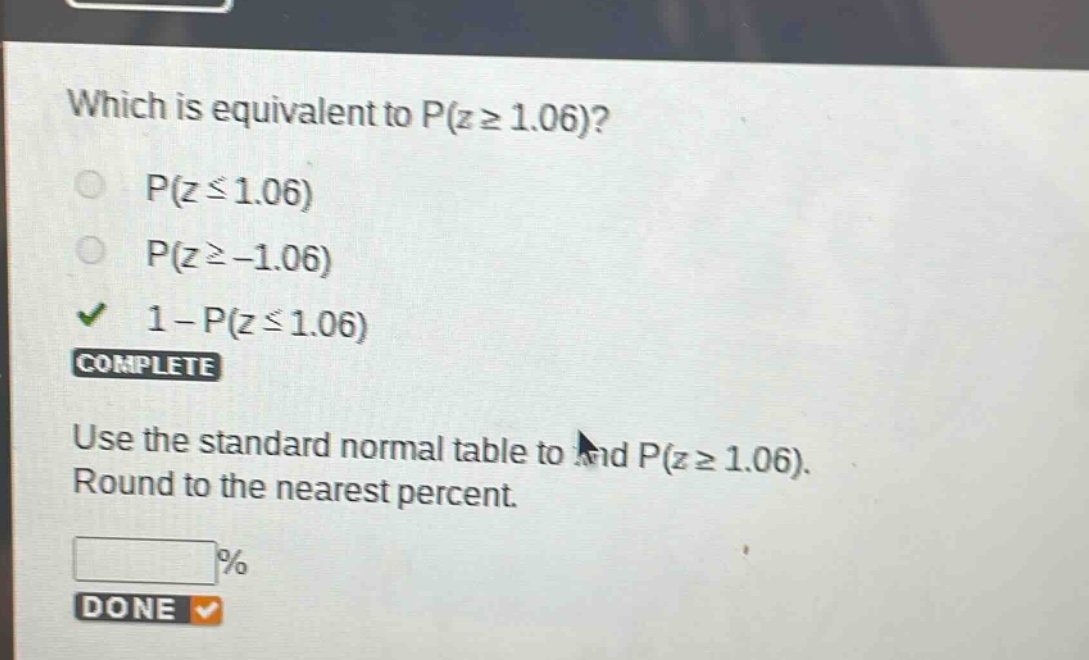 which is equivalent to p(z ≥ 1.06)?\np(z ≤ 1.06)\np(z ≥ -1.06)\n1 - p(z ≤ 1.06)\ncomplete\nuse the standard normal table to find p(z ≥ 1.06). round to the nearest percent.\n%