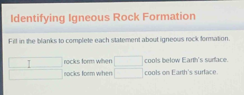 identifying igneous rock formation\nfill in the blanks to complete each statement about igneous rock formation.\nrocks form when cools below earth’s surface.\nrocks form when cools on earth’s surface.