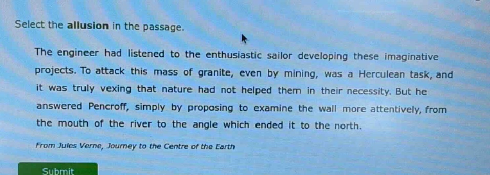 select the allusion in the passage.\nthe engineer had listened to the enthusiastic sailor developing these imaginative projects. to attack this mass of granite, even by mining, was a herculean task, and it was truly vexing that nature had not helped them in their necessity. but he answered pencroff, simply by proposing to examine the wall more attentively, from the mouth of the river to the angle which ended it to the north.\nfrom jules verne, journey to the centre of the earth