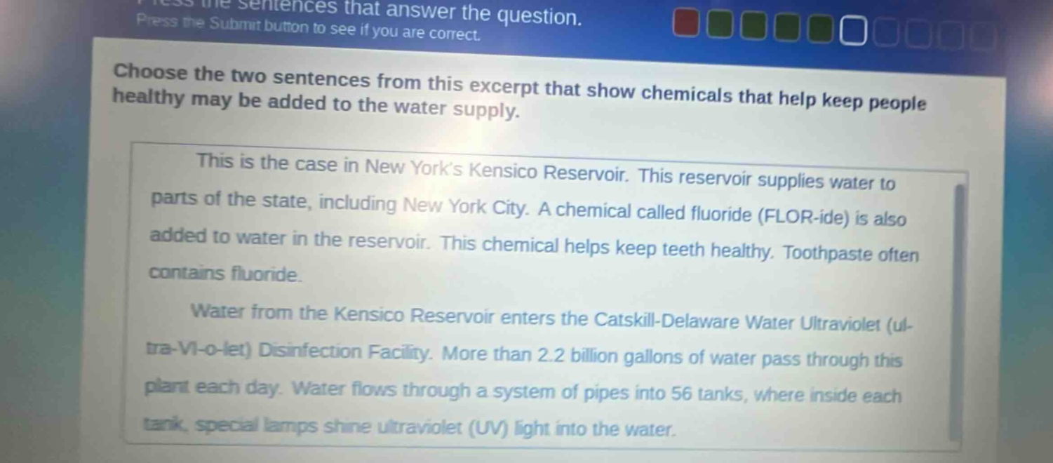 choose the two sentences from this excerpt that show chemicals that help keep people healthy may be added to the water supply. this is the case in new yorks kensico reservoir. this reservoir supplies water to parts of the state, including new york city. a chemical called fluoride (flor - ide) is also added to water in the reservoir. this chemical helps keep teeth healthy. toothpaste often contains fluoride. water from the kensico reservoir enters the catskill - delaware water ultraviolet (ul - tra - vi - o - let) disinfection facility. more than 2.2 billion gallons of water pass through this plant each day. water flows through a system of pipes into 56 tanks, where inside each tank, special lamps shine ultraviolet (uv) light into the water.
