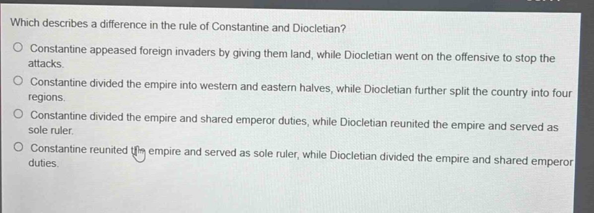which describes a difference in the rule of constantine and diocletian?\nconstantine appeased foreign invaders by giving them land, while diocletian went on the offensive to stop the attacks.\nconstantine divided the empire into western and eastern halves, while diocletian further split the country into four regions.\nconstantine divided the empire and shared emperor duties, while diocletian reunited the empire and served as sole ruler.\nconstantine reunited the empire and served as sole ruler, while diocletian divided the empire and shared emperor duties.