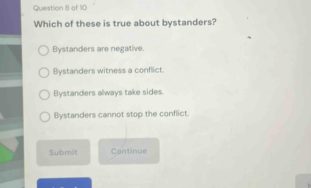 question 8 of 10\nwhich of these is true about bystanders?\nbystanders are negative.\nbystanders witness a conflict.\nbystanders always take sides.\nbystanders cannot stop the conflict.