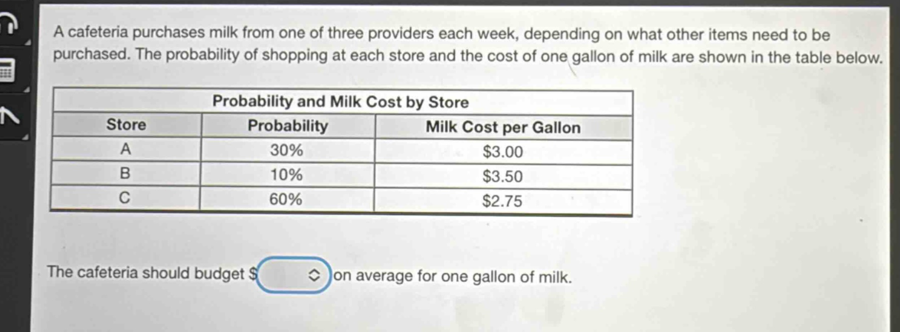 a cafeteria purchases milk from one of three providers each week, depending on what other items need to be purchased. the probability of shopping at each store and the cost of one gallon of milk are shown in the table below.\n\n| probability and milk cost by store | | |\n|--|--|--|\n| store | probability | milk cost per gallon |\n| a | 30% | $3.00 |\n| b | 10% | $3.50 |\n| c | 60% | $2.75 |\n\nthe cafeteria should budget $ on average for one gallon of milk.