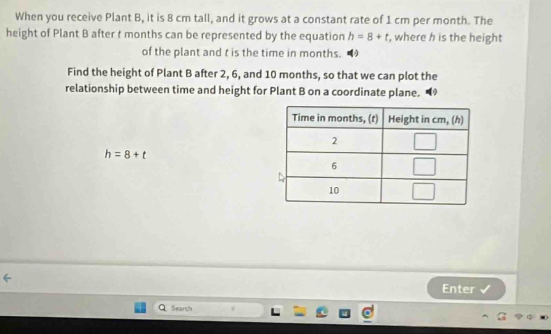 when you receive plant b, it is 8 cm tall, and it grows at a constant rate of 1 cm per month. the height of plant b after t months can be represented by the equation h = 8 + t, where h is the height of the plant and t is the time in months. find the height of plant b after 2, 6, and 10 months, so that we can plot the relationship between time and height for plant b on a coordinate plane. h = 8 + t