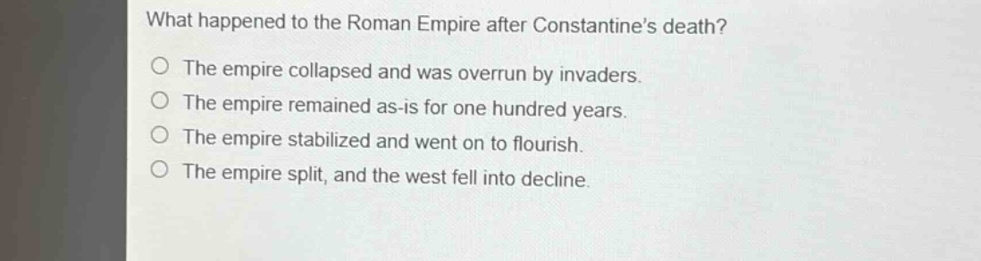 what happened to the roman empire after constantines death?\nthe empire collapsed and was overrun by invaders.\nthe empire remained as - is for one hundred years.\nthe empire stabilized and went on to flourish.\nthe empire split, and the west fell into decline.