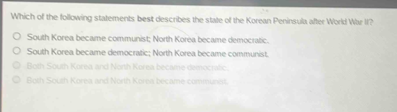 which of the following statements best describes the state of the korean peninsula after world war ii?\no south korea became communist; north korea became democratic.\no south korea became democratic; north korea became communist.\no both south korea and north korea became democratic.\no both south korea and north korea became communist.
