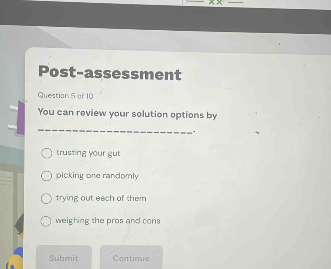 post - assessment\nquestion 5 of 10\nyou can review your solution options by --------------------.\ntrusting your gut\npicking one randomly\ntrying out each of them\nweighing the pros and cons