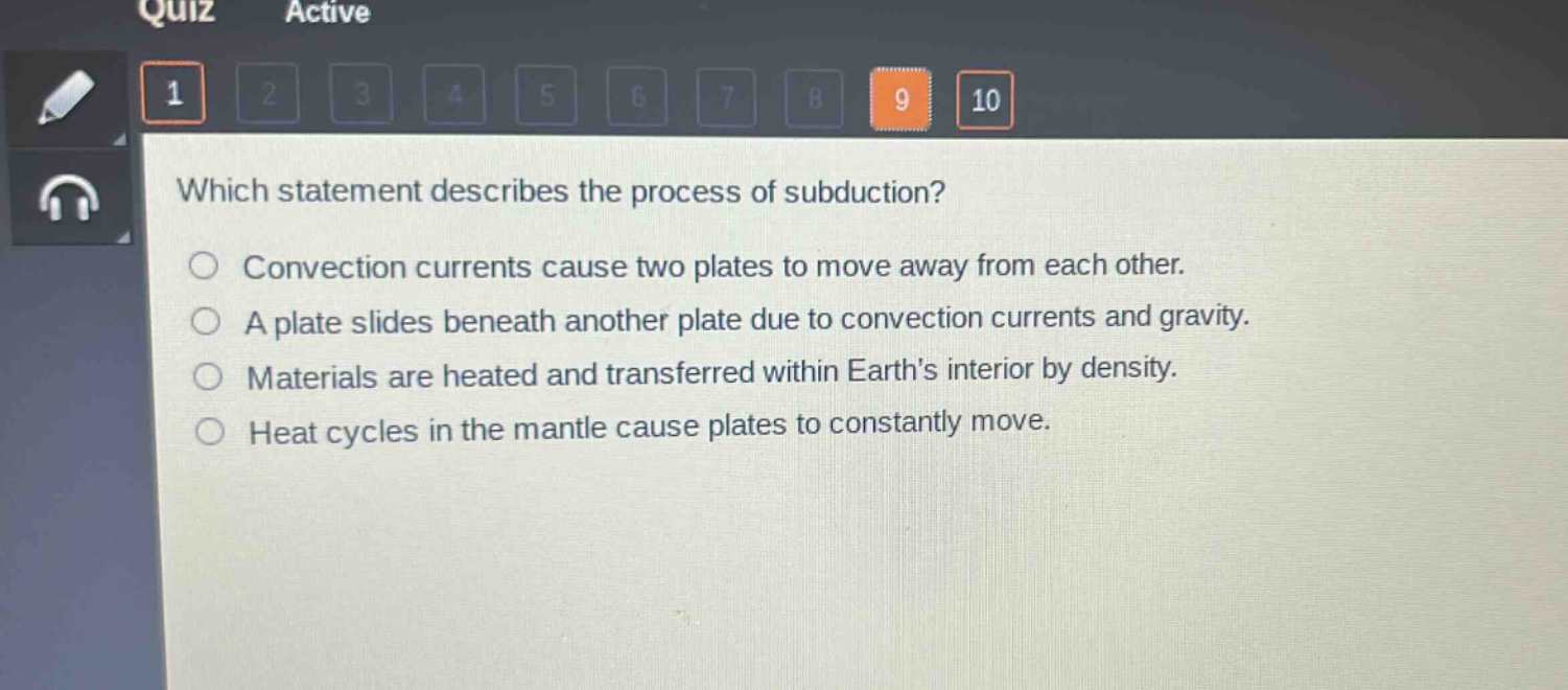 which statement describes the process of subduction?\nconvection currents cause two plates to move away from each other.\na plate slides beneath another plate due to convection currents and gravity.\nmaterials are heated and transferred within earth’s interior by density.\nheat cycles in the mantle cause plates to constantly move.