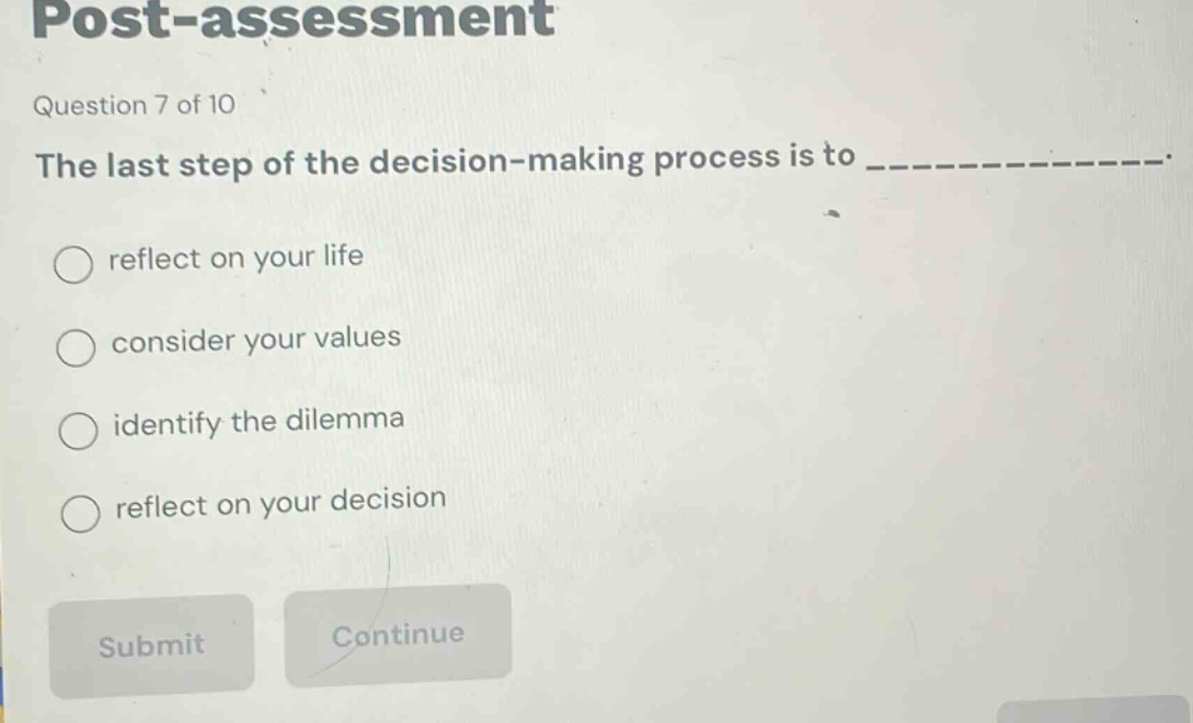 post - assessment\nquestion 7 of 10\nthe last step of the decision - making process is to ______________.\nreflect on your life\nconsider your values\nidentify the dilemma\nreflect on your decision