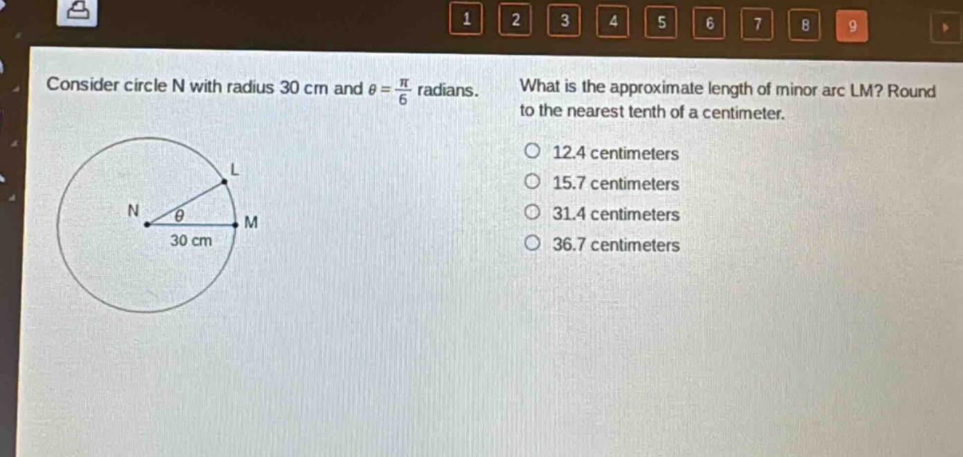 consider circle n with radius 30 cm and $\theta=\frac{pi}{6}$ radians. what is the approximate length of minor arc lm? round to the nearest tenth of a centimeter. 12.4 centimeters 15.7 centimeters 31.4 centimeters 36.7 centimeters