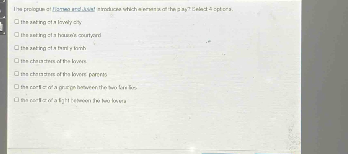 the prologue of romeo and juliet introduces which elements of the play? select 4 options.\n□ the setting of a lovely city\n□ the setting of a houses courtyard\n□ the setting of a family tomb\n□ the characters of the lovers\n□ the characters of the lovers parents\n□ the conflict of a grudge between the two families\n□ the conflict of a fight between the two lovers