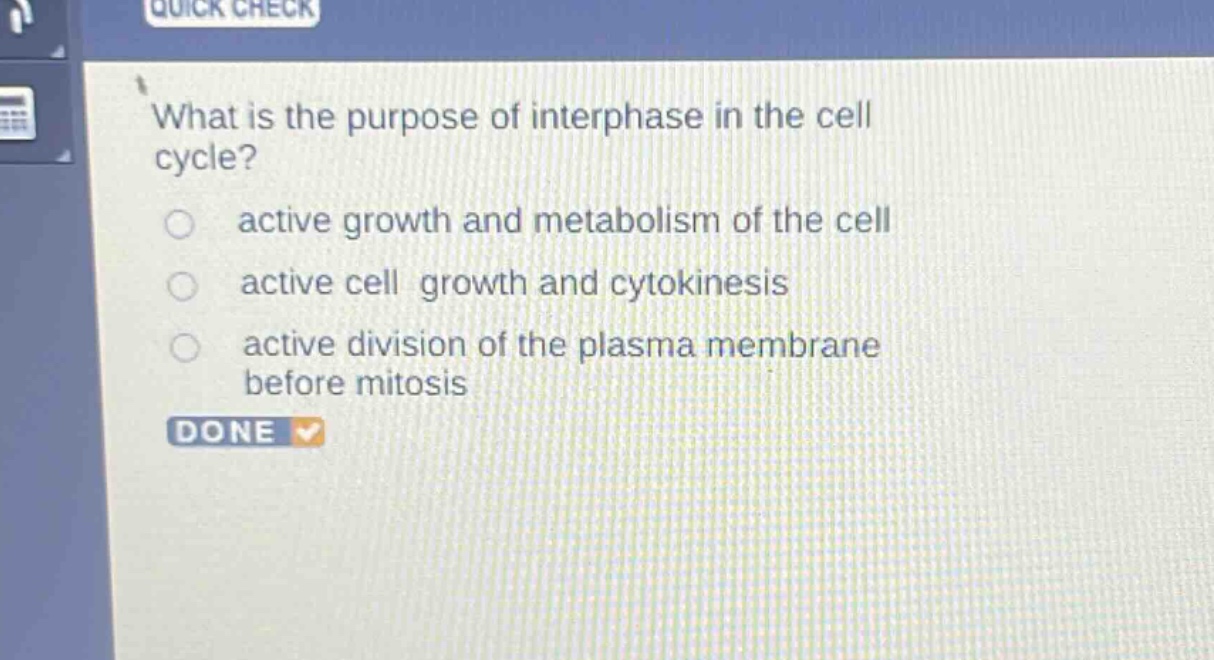 what is the purpose of interphase in the cell cycle?\nactive growth and metabolism of the cell\nactive cell growth and cytokinesis\nactive division of the plasma membrane before mitosis