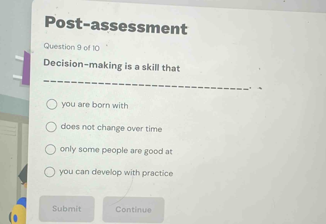 post - assessment\nquestion 9 of 10\ndecision - making is a skill that ______________.\nyou are born with\ndoes not change over time\nonly some people are good at\nyou can develop with practice