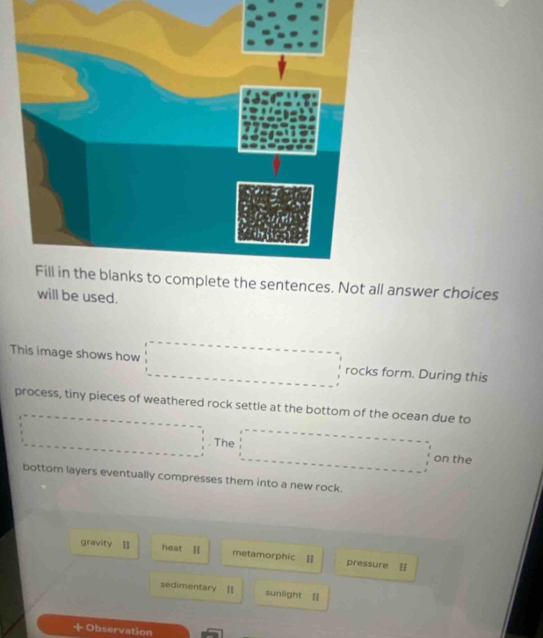 fill in the blanks to complete the sentences. not all answer choices will be used. this image shows how rocks form. during this process, tiny pieces of weathered rock settle at the bottom of the ocean due to. the on the bottom layers eventually compresses them into a new rock. gravity heat metamorphic pressure sedimentary sunlight + observation