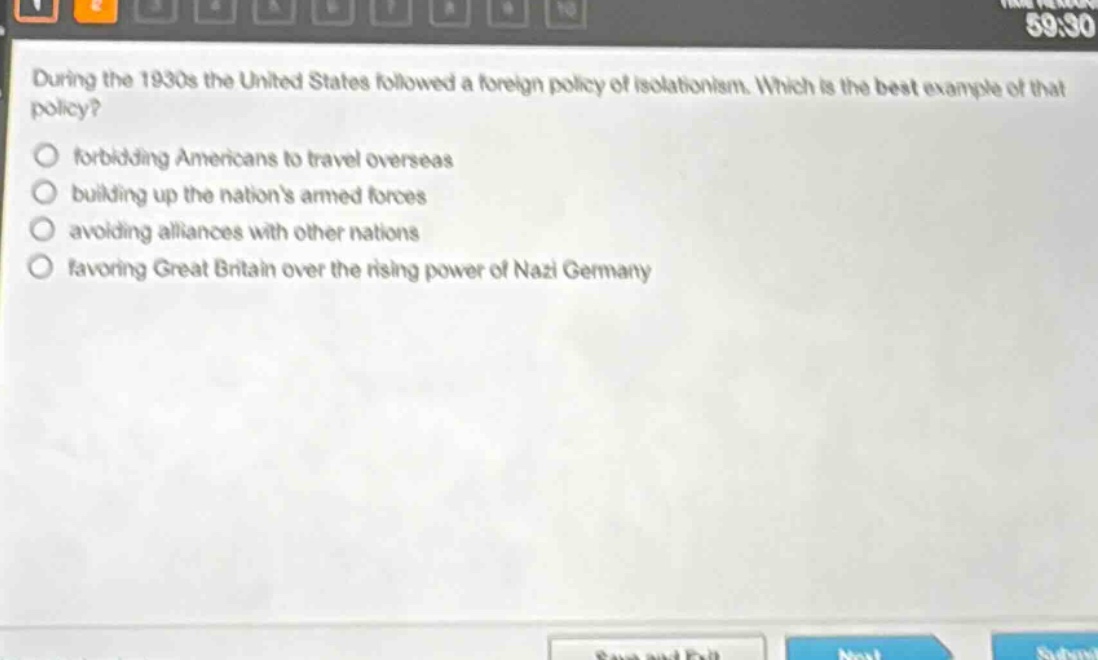 during the 1930s the united states followed a foreign policy of isolationism. which is the best example of that policy?\nforbidding americans to travel overseas\nbuilding up the nations armed forces\navoiding alliances with other nations\nfavoring great britain over the rising power of nazi germany