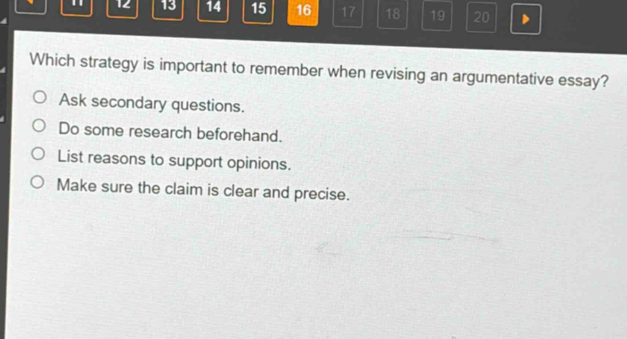 which strategy is important to remember when revising an argumentative essay?\nask secondary questions.\ndo some research beforehand.\nlist reasons to support opinions.\nmake sure the claim is clear and precise.