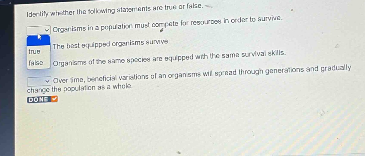 identify whether the following statements are true or false. organisms in a population must compete for resources in order to survive. the best equipped organisms survive. organisms of the same species are equipped with the same survival skills. over time, beneficial variations of an organisms will spread through generations and gradually change the population as a whole.