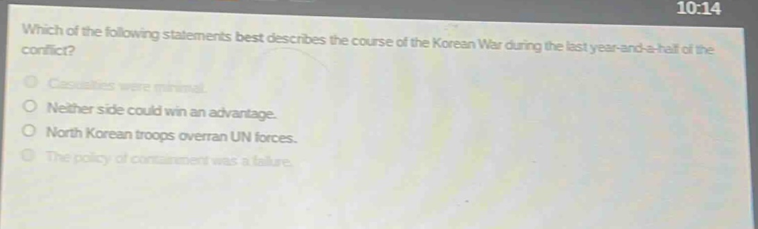 which of the following statements best describes the course of the korean war during the last year - and - a - half of the conflict?\ncasualties were minimal.\nneither side could win an advantage.\nnorth korean troops overran un forces.\nthe policy of containment was a failure.
