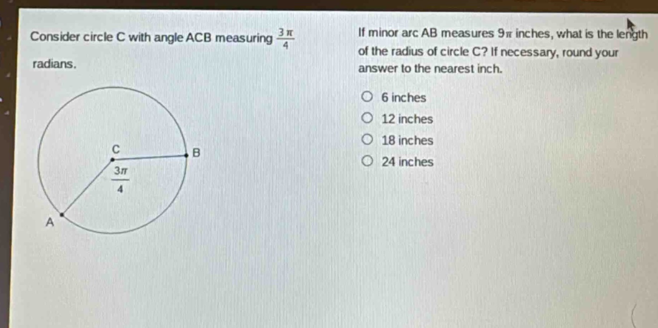 consider circle c with angle acb measuring $\frac{3pi}{4}$ radians. if minor arc ab measures $9pi$ inches, what is the length of the radius of circle c? if necessary, round your answer to the nearest inch. 6 inches 12 inches 18 inches 24 inches