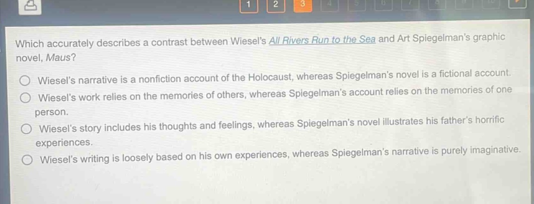 which accurately describes a contrast between wiesels all rivers run to the sea and art spiegelmans graphic novel, maus?\nwiesels narrative is a nonfiction account of the holocaust, whereas spiegelmans novel is a fictional account.\nwiesels work relies on the memories of others, whereas spiegelmans account relies on the memories of one person.\nwiesels story includes his thoughts and feelings, whereas spiegelmans novel illustrates his fathers horrific experiences.\nwiesels writing is loosely based on his own experiences, whereas spiegelmans narrative is purely imaginative.