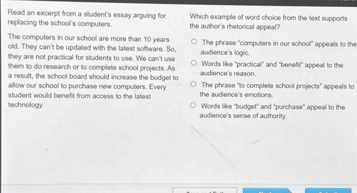 read an excerpt from a students essay arguing for replacing the schools computers. the computers in our school are more than 10 years old. they cant be updated with the latest software. so, they are not practical for students to use. we cant use them to do research or to complete school projects. as a result, the school board should increase the budget to allow our school to purchase new computers. every student would benefit from access to the latest technology. which example of word choice from the text supports the authors rhetorical appeal? the phrase “computers in our school” appeals to the audiences logic. words like “practical” and “benefit” appeal to the audiences reason. the phrase “to complete school projects” appeals to the audiences emotions. words like “budget” and “purchase” appeal to the audiences sense of authority.