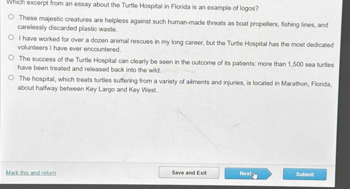 which excerpt from an essay about the turtle hospital in florida is an example of logos?\nthese majestic creatures are helpless against such human - made threats as boat propellers, fishing lines, and carelessly discarded plastic waste.\ni have worked for over a dozen animal rescues in my long career, but the turtle hospital has the most dedicated volunteers i have ever encountered.\nthe success of the turtle hospital can clearly be seen in the outcome of its patients: more than 1,500 sea turtles have been treated and released back into the wild.\nthe hospital, which treats turtles suffering from a variety of ailments and injuries, is located in marathon, florida, about halfway between key largo and key west.